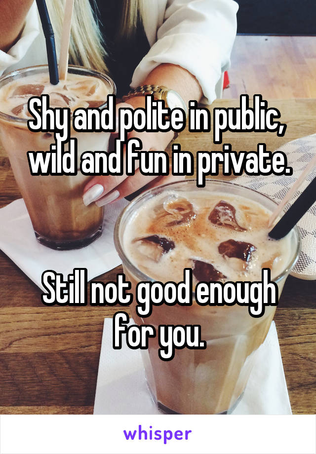 Shy and polite in public, 
wild and fun in private. 

Still not good enough for you.