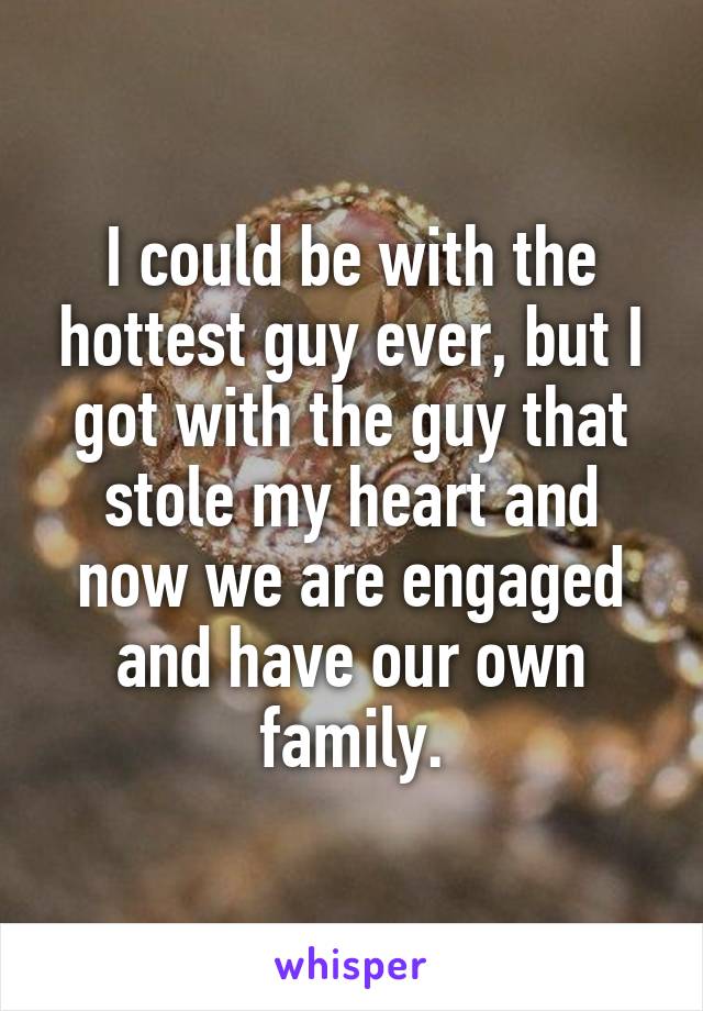 I could be with the hottest guy ever, but I got with the guy that stole my heart and now we are engaged and have our own family.