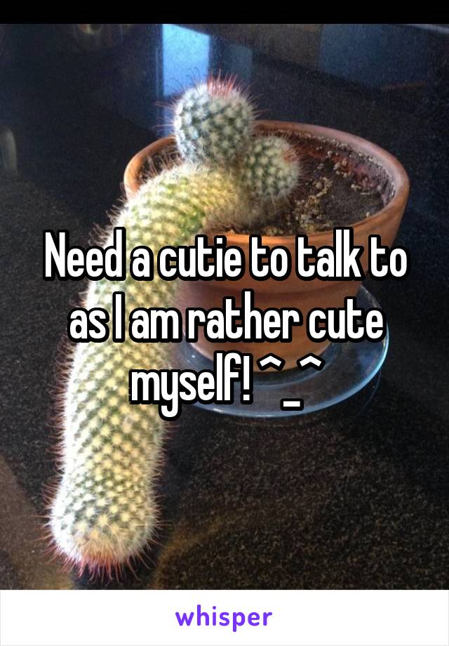 Need a cutie to talk to as I am rather cute myself! ^_^