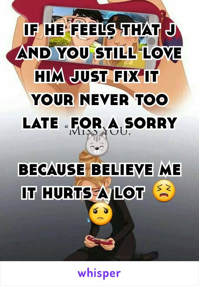 if he feels that j  and you still love him just fix it 
your never too late  for a sorry 😸 
because believe me it hurts a lot 😣😟