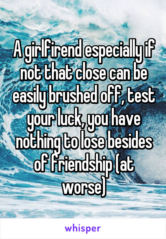 A girlfirend especially if not that close can be easily brushed off, test your luck, you have nothing to lose besides of friendship (at worse)