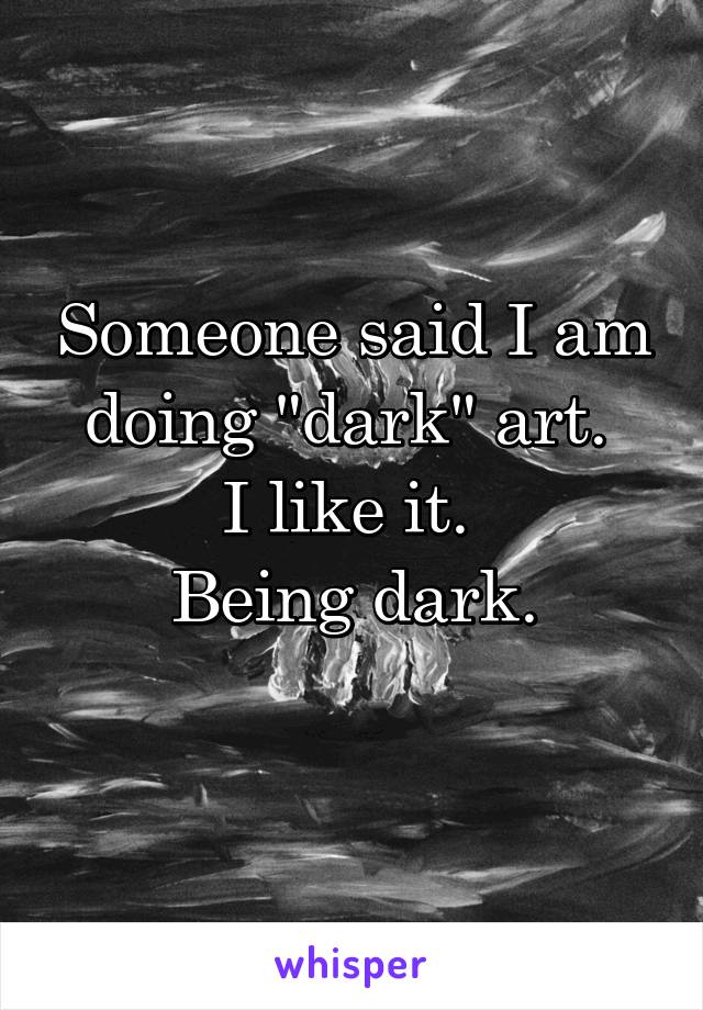 Someone said I am doing "dark" art. 
I like it. 
Being dark.
