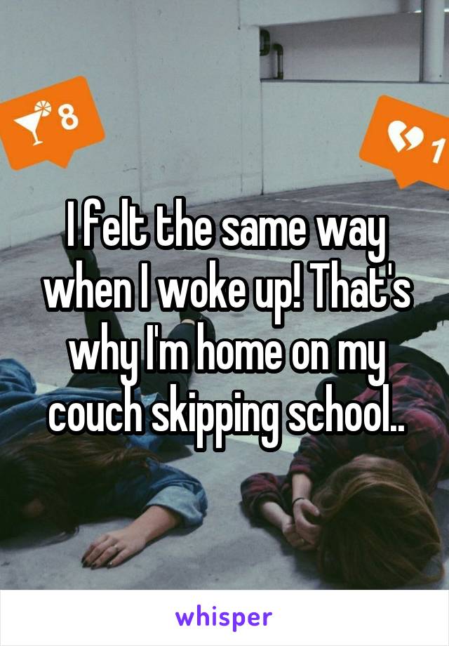 I felt the same way when I woke up! That's why I'm home on my couch skipping school..