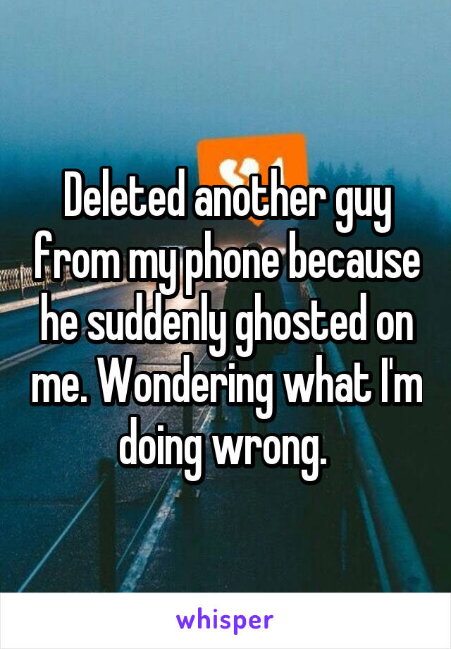 Deleted another guy from my phone because he suddenly ghosted on me. Wondering what I'm doing wrong. 