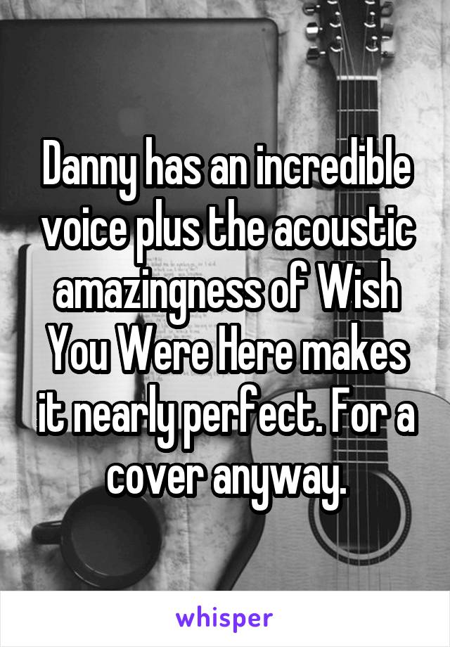 Danny has an incredible voice plus the acoustic amazingness of Wish You Were Here makes it nearly perfect. For a cover anyway.