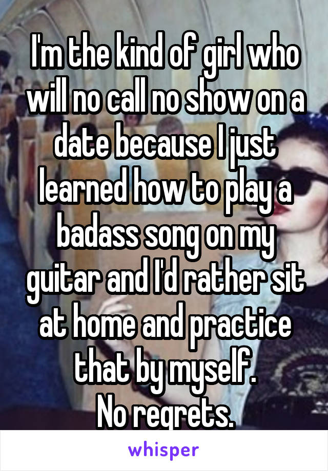 I'm the kind of girl who will no call no show on a date because I just learned how to play a badass song on my guitar and I'd rather sit at home and practice that by myself.
No regrets.