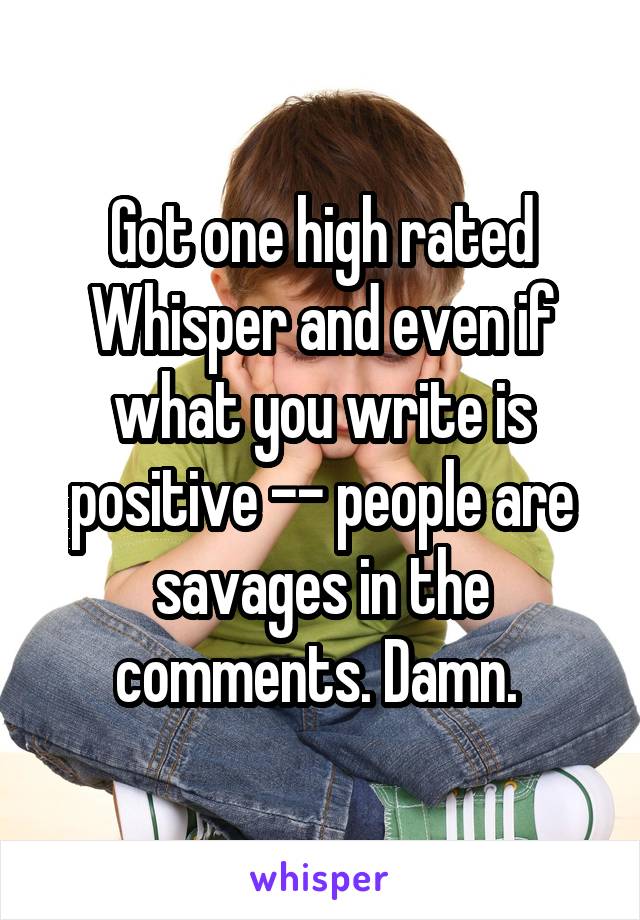 Got one high rated Whisper and even if what you write is positive -- people are savages in the comments. Damn. 