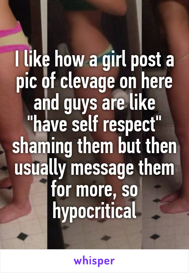 I like how a girl post a pic of clevage on here and guys are like "have self respect" shaming them but then usually message them for more, so hypocritical