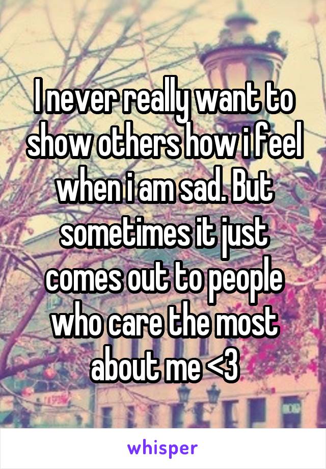 I never really want to show others how i feel when i am sad. But sometimes it just comes out to people who care the most about me <3