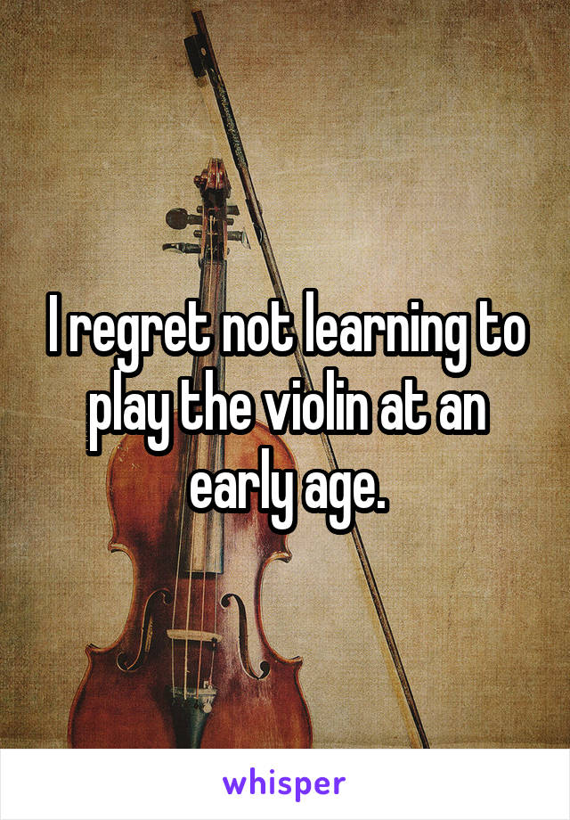 I regret not learning to play the violin at an early age.