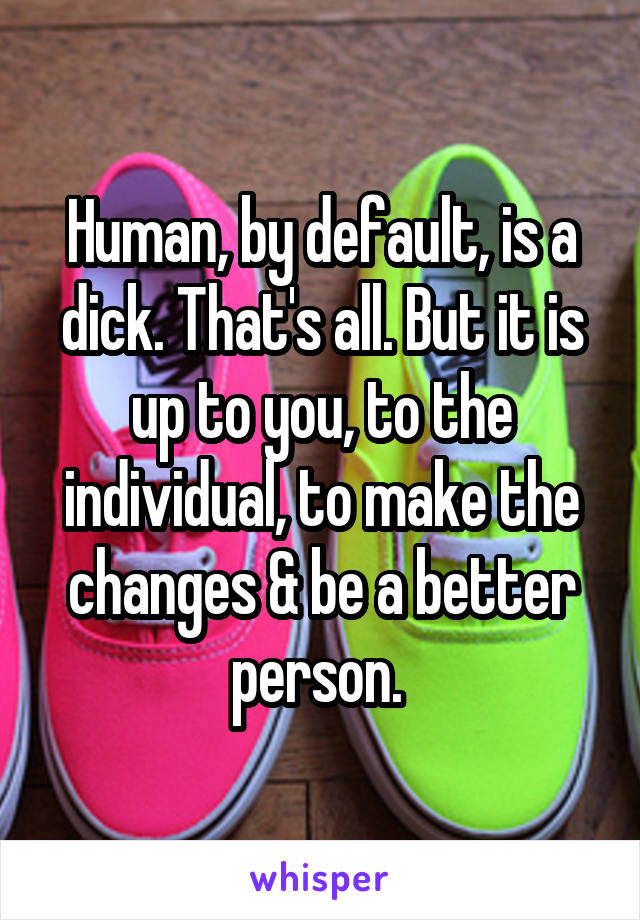 Human, by default, is a dick. That's all. But it is up to you, to the individual, to make the changes & be a better person. 