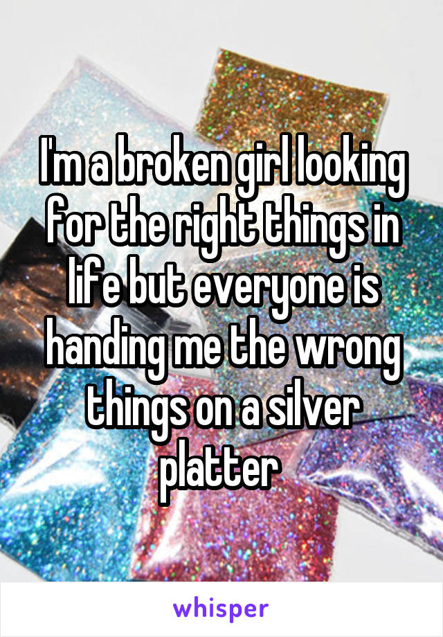 I'm a broken girl looking for the right things in life but everyone is handing me the wrong things on a silver platter 