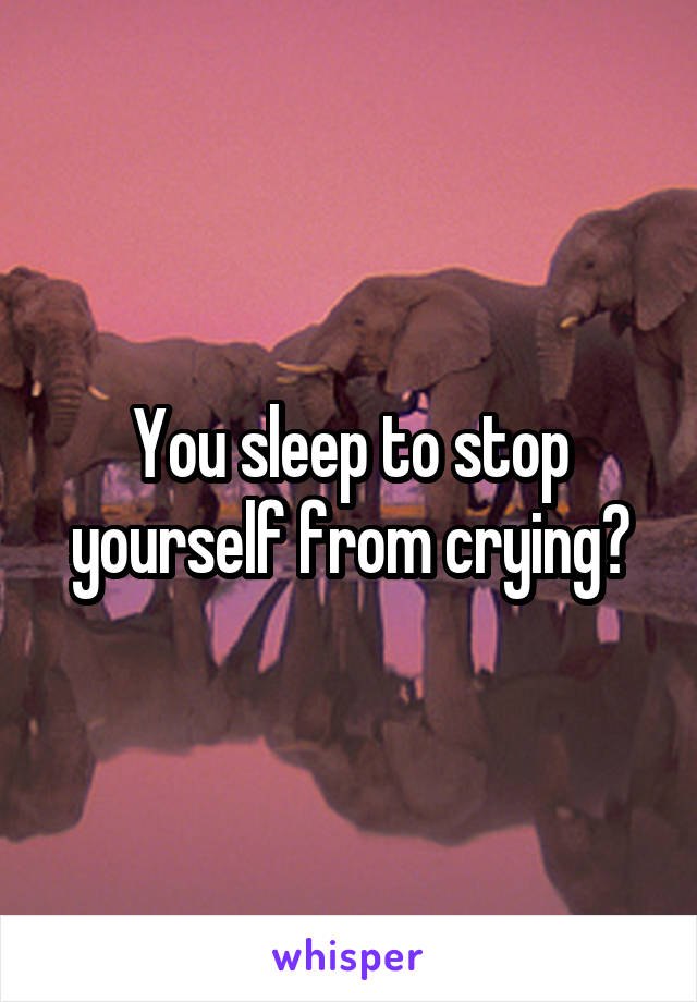 You sleep to stop yourself from crying?