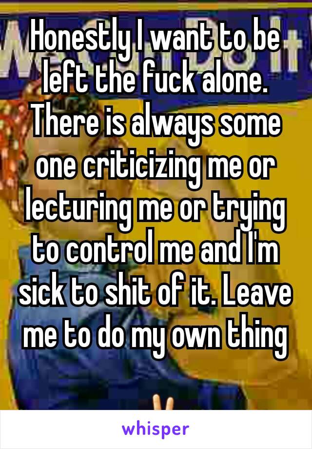 Honestly I want to be left the fuck alone. There is always some one criticizing me or lecturing me or trying to control me and I'm sick to shit of it. Leave me to do my own thing

 ✌