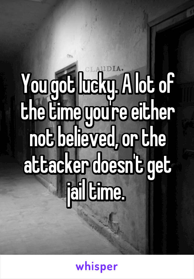 You got lucky. A lot of the time you're either not believed, or the attacker doesn't get jail time. 