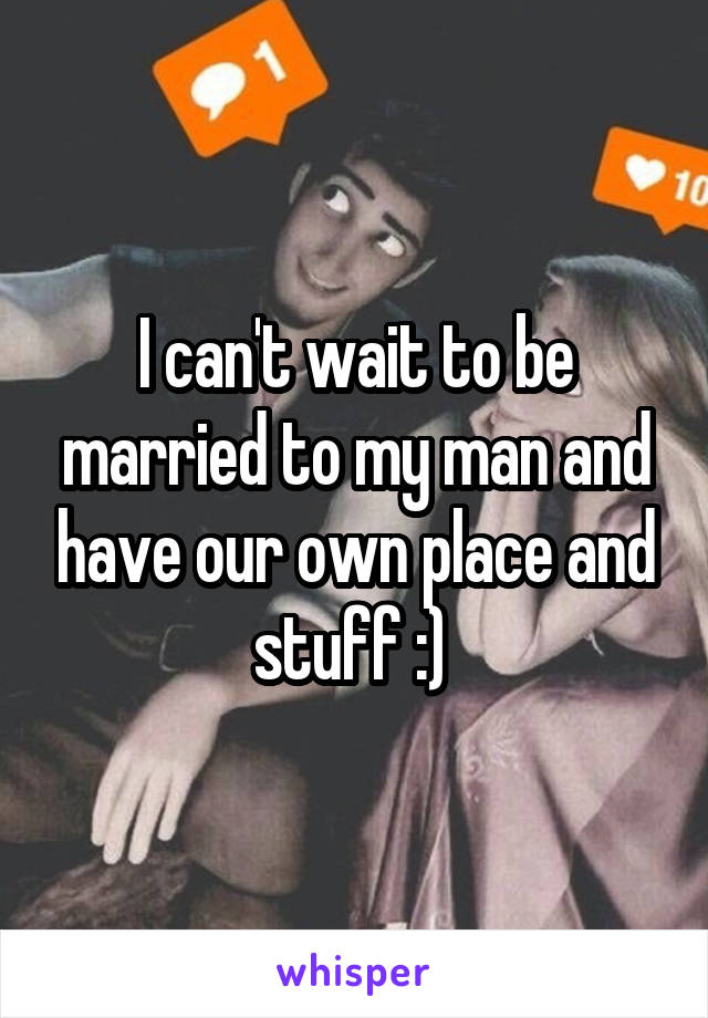 I can't wait to be married to my man and have our own place and stuff :) 