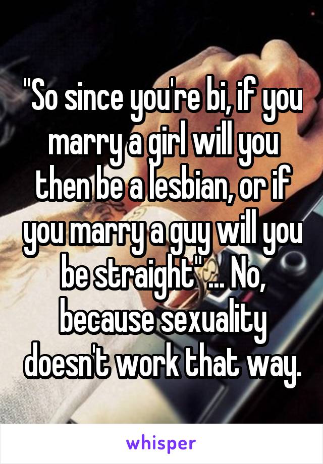 "So since you're bi, if you marry a girl will you then be a lesbian, or if you marry a guy will you be straight" ... No, because sexuality doesn't work that way.