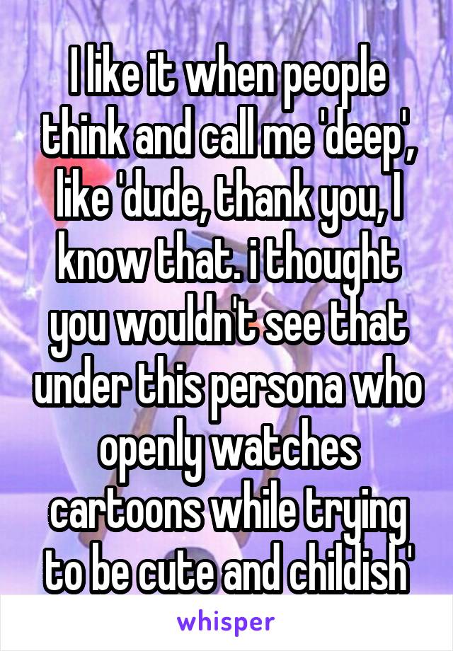 I like it when people think and call me 'deep', like 'dude, thank you, I know that. i thought you wouldn't see that under this persona who openly watches cartoons while trying to be cute and childish'