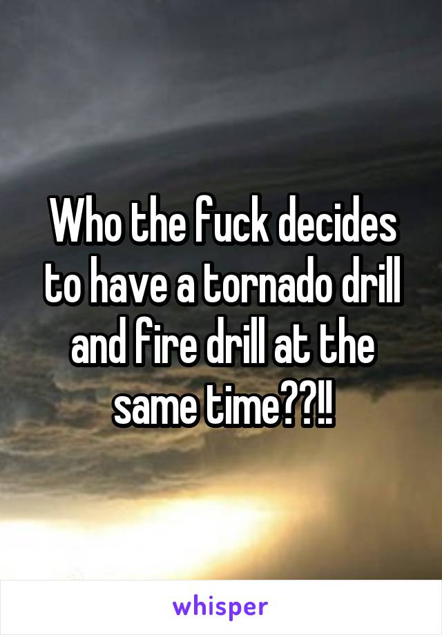 Who the fuck decides to have a tornado drill and fire drill at the same time??!!