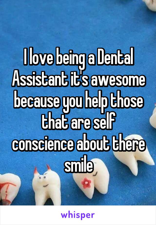 I love being a Dental Assistant it's awesome because you help those that are self conscience about there smile