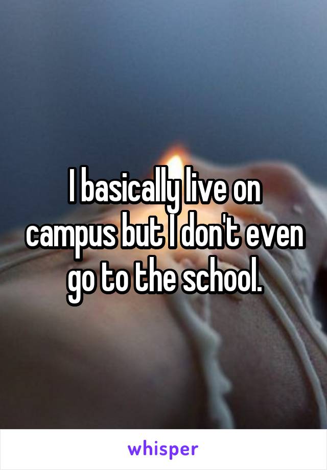 I basically live on campus but I don't even go to the school.