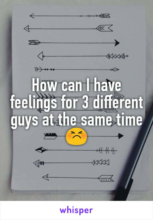 How can I have feelings for 3 different guys at the same time 😣