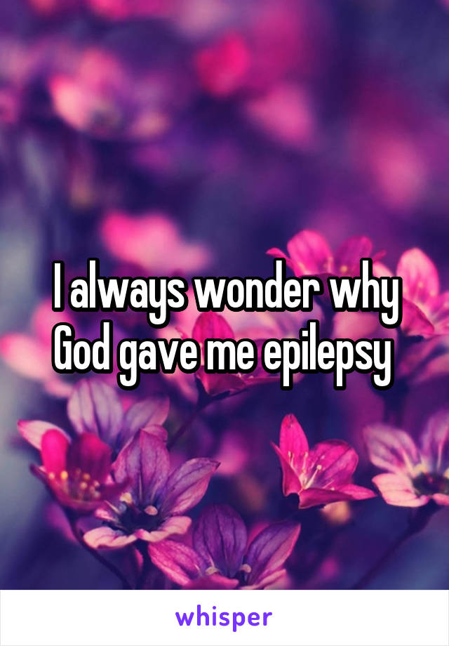 I always wonder why God gave me epilepsy 