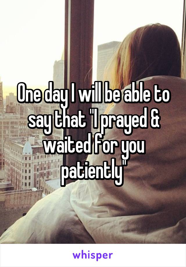 One day I will be able to say that "I prayed & waited for you patiently''