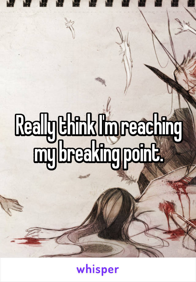 Really think I'm reaching my breaking point.