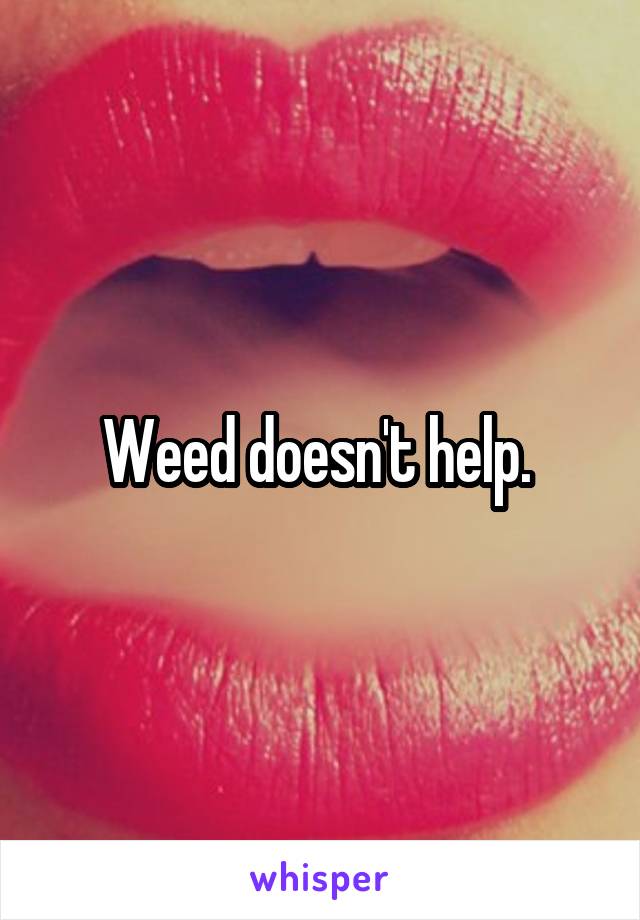 Weed doesn't help. 