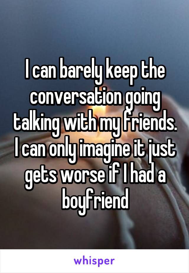 I can barely keep the conversation going talking with my friends. I can only imagine it just gets worse if I had a boyfriend