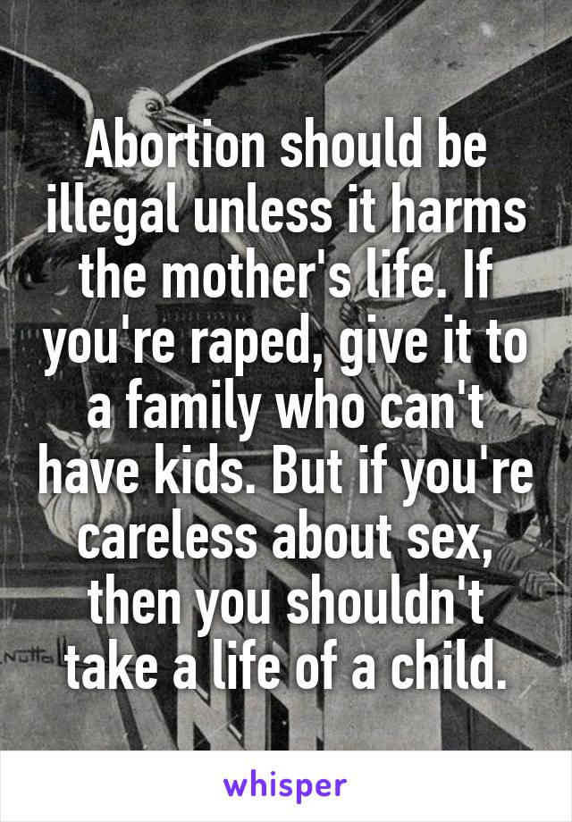 Abortion should be illegal unless it harms the mother's life. If you're raped, give it to a family who can't have kids. But if you're careless about sex, then you shouldn't take a life of a child.