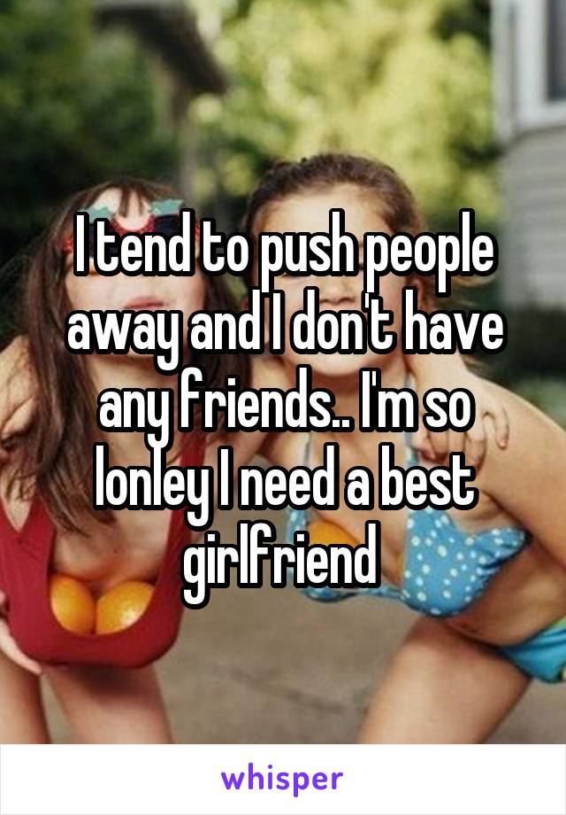 I tend to push people away and I don't have any friends.. I'm so lonley I need a best girlfriend 