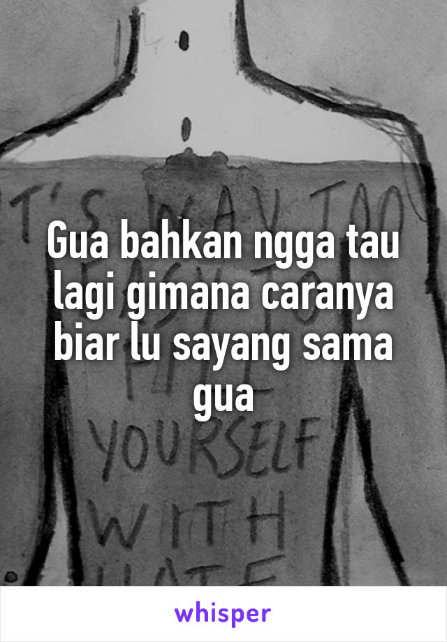 Gua bahkan ngga tau lagi gimana caranya biar lu sayang sama gua