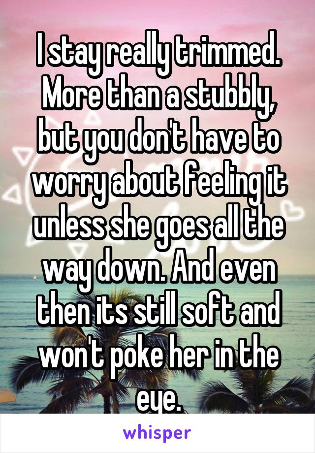 I stay really trimmed. More than a stubbly, but you don't have to worry about feeling it unless she goes all the way down. And even then its still soft and won't poke her in the eye.