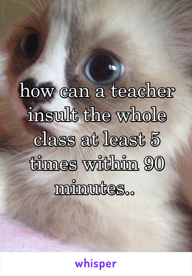 how can a teacher insult the whole class at least 5 times within 90 minutes.. 