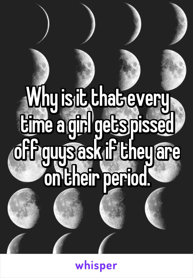 Why is it that every time a girl gets pissed off guys ask if they are on their period.