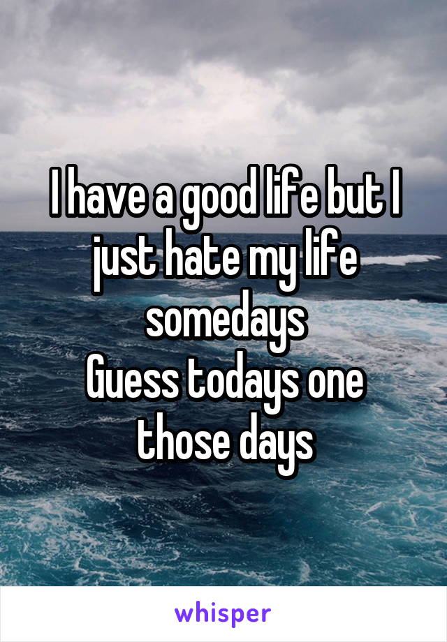 I have a good life but I just hate my life somedays
Guess todays one those days