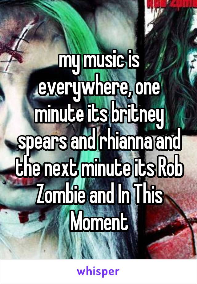 my music is everywhere, one minute its britney spears and rhianna and the next minute its Rob Zombie and In This Moment