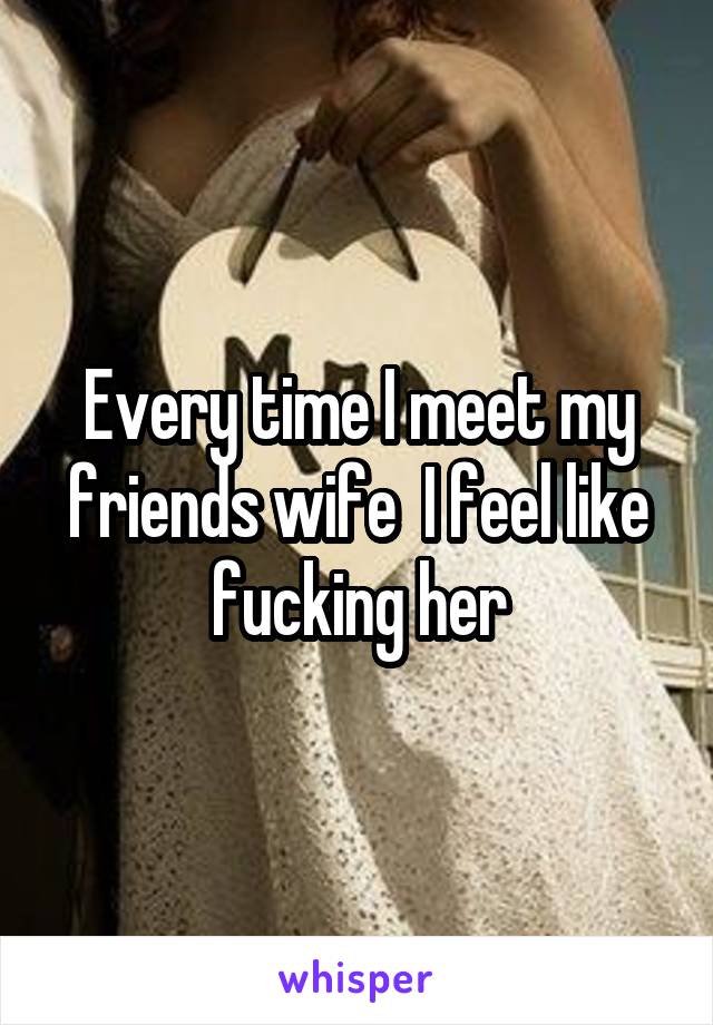 Every time I meet my friends wife  I feel like fucking her