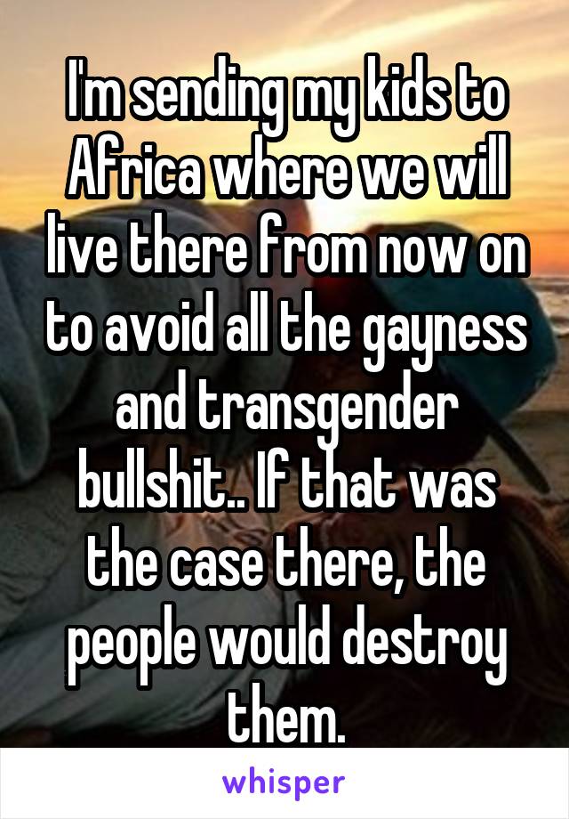 I'm sending my kids to Africa where we will live there from now on to avoid all the gayness and transgender bullshit.. If that was the case there, the people would destroy them.