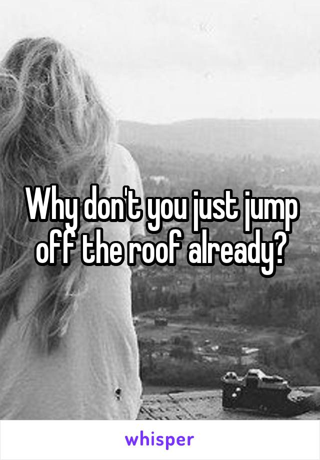 Why don't you just jump off the roof already?