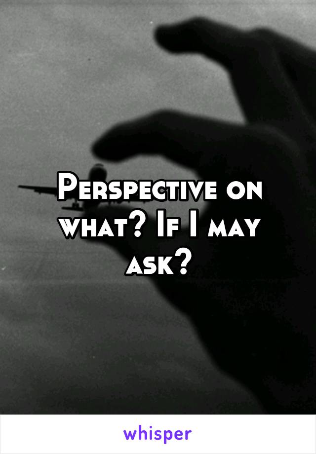 Perspective on what? If I may ask?