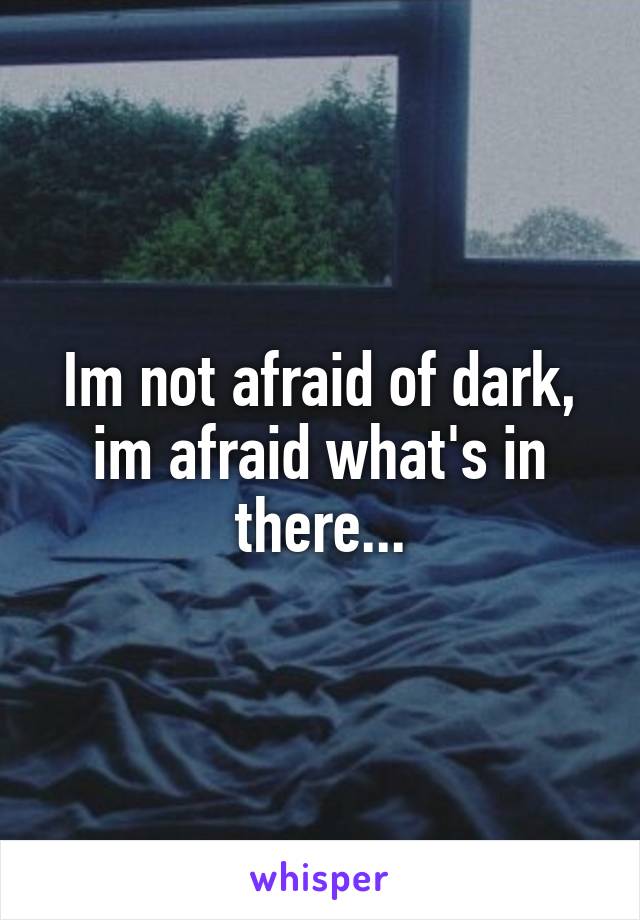 Im not afraid of dark, im afraid what's in there...