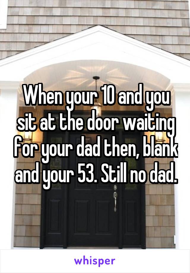 When your 10 and you sit at the door waiting for your dad then, blank and your 53. Still no dad.