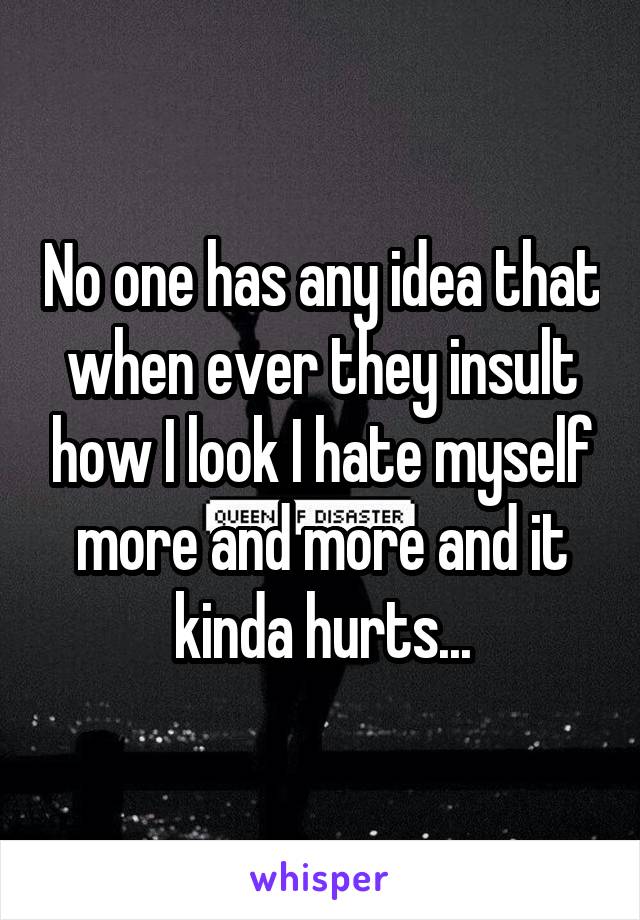 No one has any idea that when ever they insult how I look I hate myself more and more and it kinda hurts...