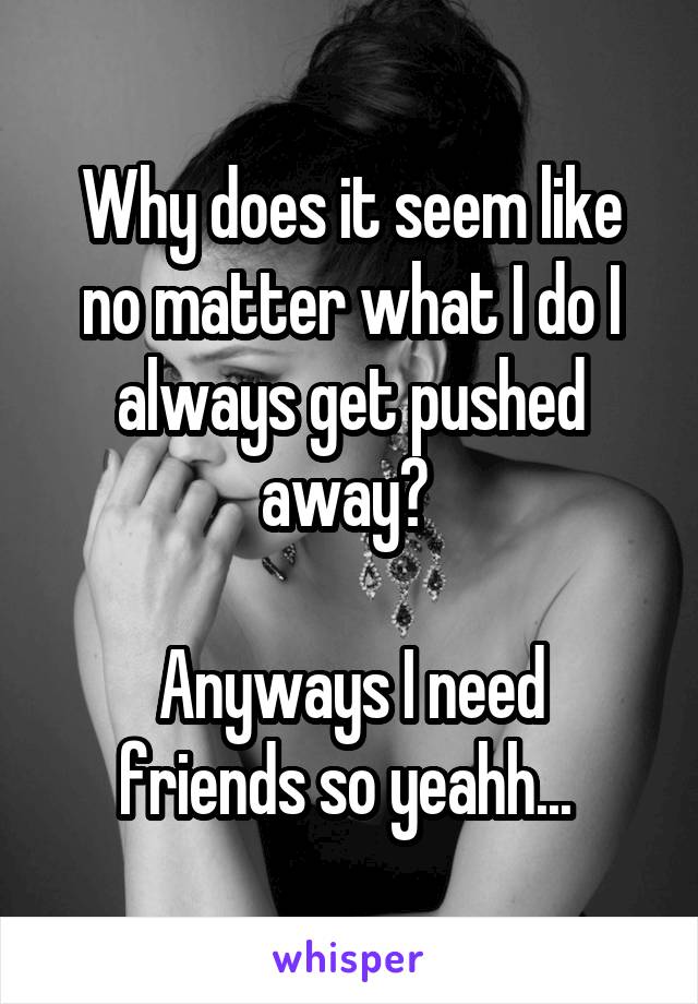 Why does it seem like no matter what I do I always get pushed away? 

Anyways I need friends so yeahh... 