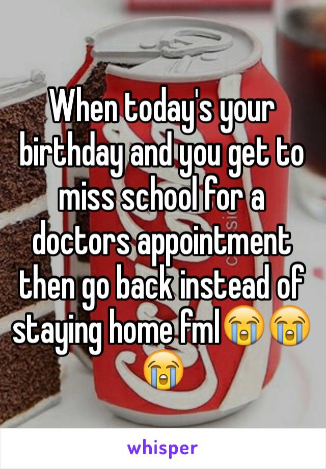 When today's your birthday and you get to miss school for a doctors appointment then go back instead of staying home fml😭😭😭