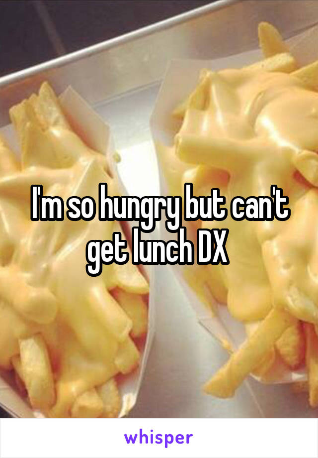 I'm so hungry but can't get lunch DX 