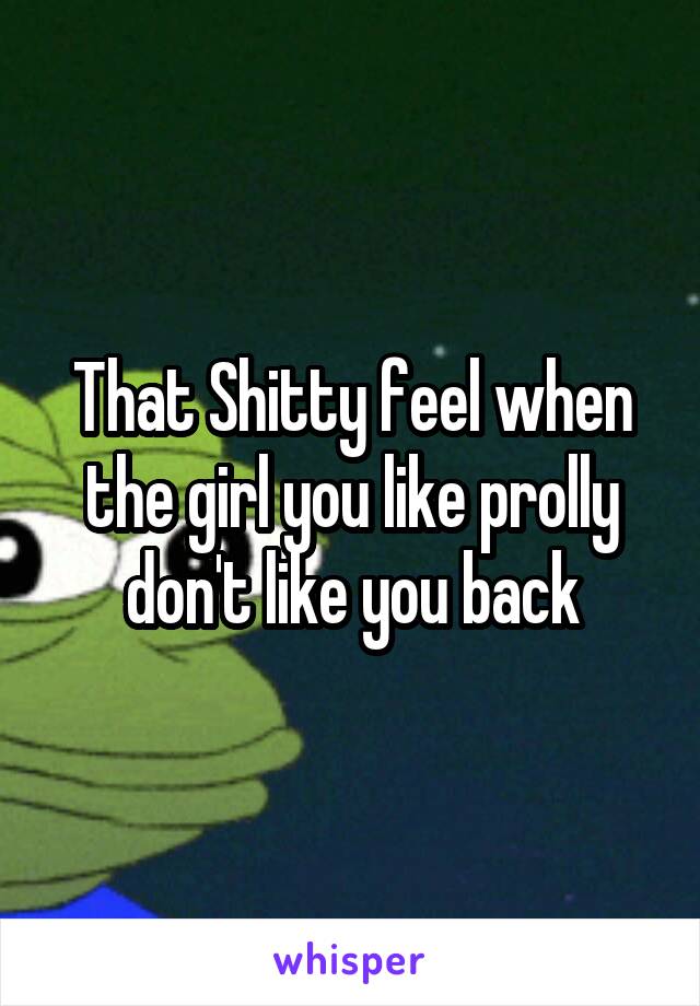 That Shitty feel when the girl you like prolly don't like you back